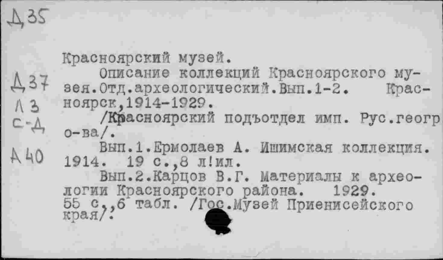 ﻿
ль
С’А
К ЦО
Красноярский музей.
Описание коллекций Красноярского музея. Отд. археологический. Вып. 1-2.	Крас-
ноярск, 1914-1929.
/Красноярский подъотдел имп. Рус.геогр о-ва/.
Вып.1.Ермолаев А. Ишимская коллекция. 1914. 19 с.,8 л!ил.
Вып.2.Карцев В.Г. Материалы к археологии Красноярского района. 1929.
55 с^,б табл. /Г^^Музей Приенисейского